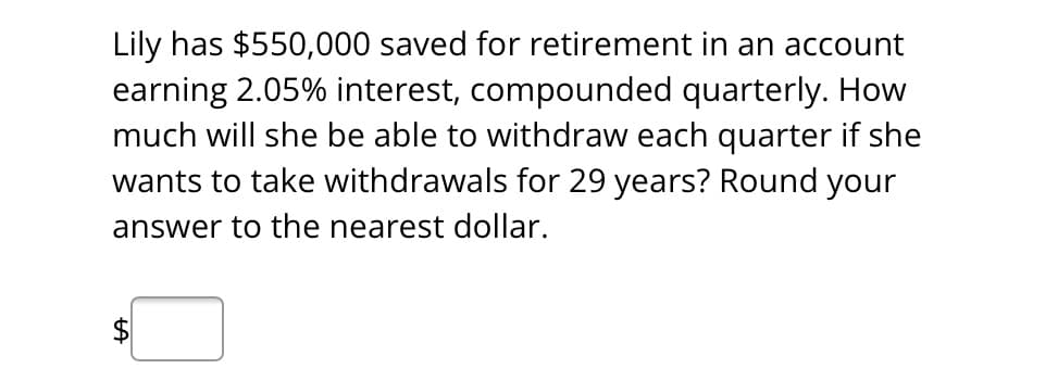 Lily has $550,000 saved for retirement in an account
earning 2.05% interest, compounded quarterly. How
much will she be able to withdraw each quarter if she
wants to take withdrawals for 29 years? Round your
answer to the nearest dollar.