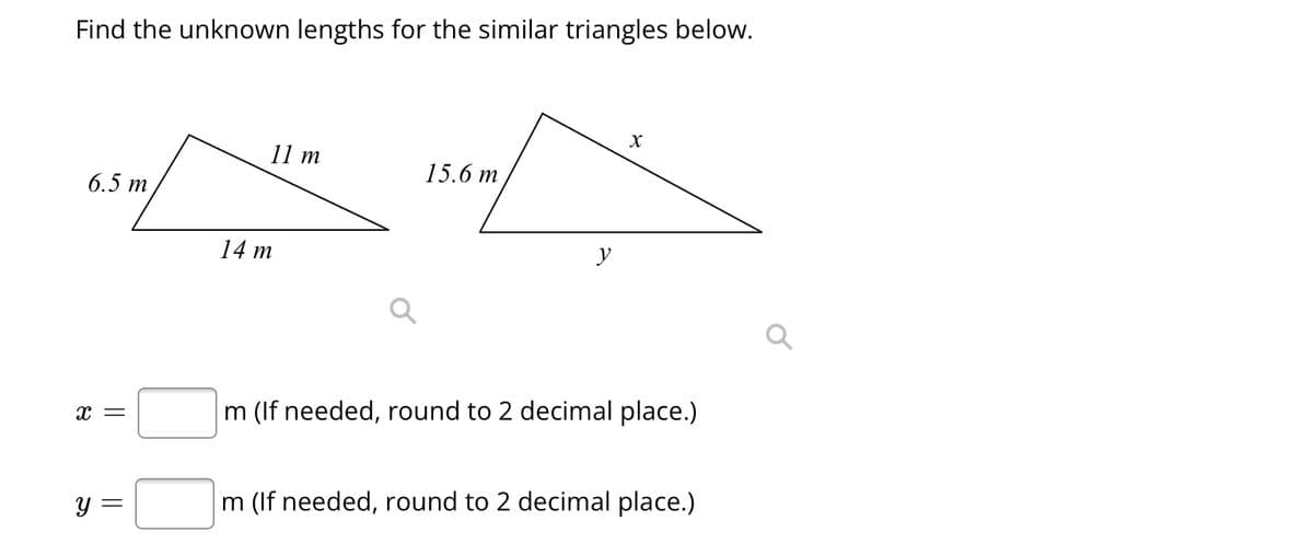 Find the unknown lengths for the similar triangles below.
6.5 m
X =
y =
11 m
14 m
15.6 m
y
X
m (If needed, round to 2 decimal place.)
m (If needed, round to 2 decimal place.)