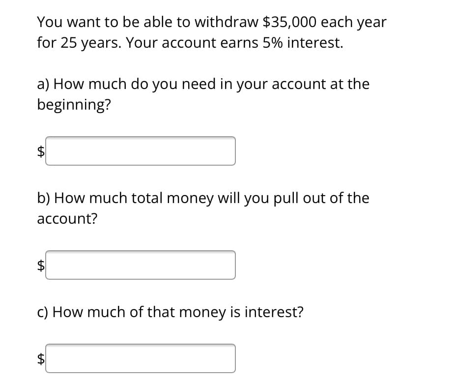 You want to be able to withdraw $35,000 each year
for 25 years. Your account earns 5% interest.
a) How much do you need in your account at the
beginning?
LA
b) How much total money will you pull out of the
account?
LA
c) How much of that money is interest?
tA