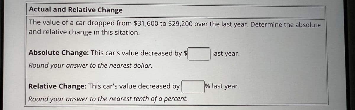 Actual and Relative Change
The value of a car dropped from $31,600 to $29,200 over the last year. Determine the absolute
and relative change in this sitation.
Absolute Change: This car's value decreased by $
Round your answer to the nearest dollar.
Relative Change: This car's value decreased by
Round your answer to the nearest tenth of a percent.
last year.
% last year.