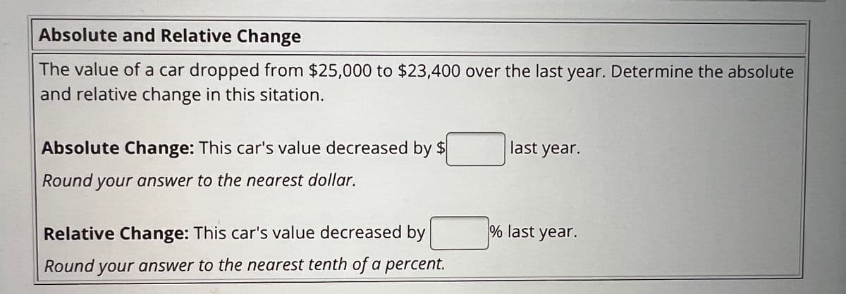 Absolute and Relative Change
The value of a car dropped from $25,000 to $23,400 over the last year. Determine the absolute
and relative change in this sitation.
Absolute Change: This car's value decreased by $
Round your answer to the nearest dollar.
Relative Change: This car's value decreased by
Round your answer to the nearest tenth of a percent.
last year.
% last year.