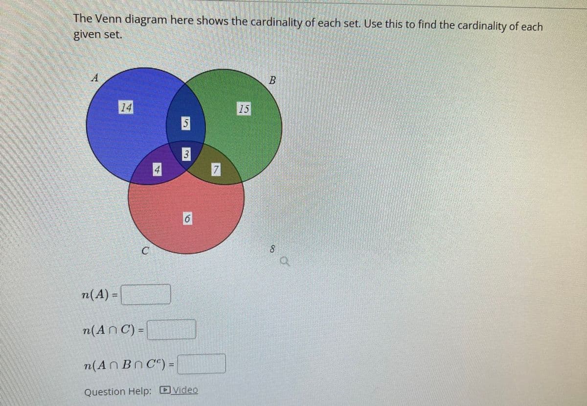 The Venn diagram here shows the cardinality of each set. Use this to find the cardinality of each
given set.
A
n(A) =
14
n(An C) =
n(An Bn C) =
5
3
6
Question Help: video
7
B
S