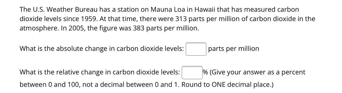 The U.S. Weather Bureau has a station on Mauna Loa in Hawaii that has measured carbon
dioxide levels since 1959. At that time, there were 313 parts per million of carbon dioxide in the
atmosphere. In 2005, the figure was 383 parts per million.
What is the absolute change in carbon dioxide levels:
parts per million
What is the relative change in carbon dioxide levels:
between 0 and 100, not a decimal between 0 and 1. Round to ONE decimal place.)
% (Give your answer as a percent