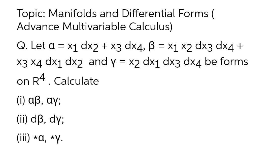 Topic: Manifolds and Differential Forms (
Advance Multivariable Calculus)
Q. Let a = x1 dx2 + x3 dx4, B = x1 ×2 dx3 dx4 +
X3 X4 dx1 dx2 and y = x2 dx1 dx3 dx4 be forms
on R4. Calculate
( ) αβ, αγ,
(ii) dß, dy;
(iii) *a, *Y.
