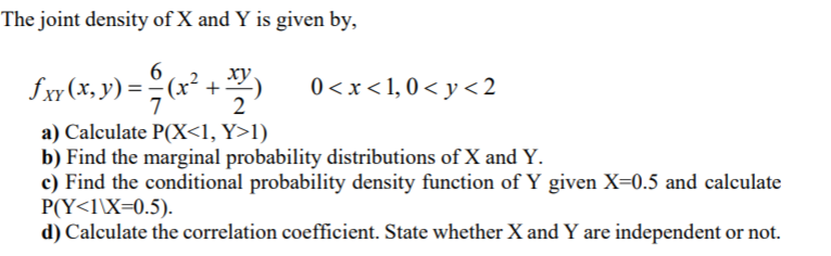The joint density of X and Y is given by,
ху,
Iw(x, y) = (x² +:
0 <x<1,0 < y < 2
2
a) Calculate P(X<1, Y>l)
b) Find the marginal probability distributions of X and Y.
c) Find the conditional probability density function of Y given X=0.5 and calculate
P(Y<l\X=0.5).
d) Calculate the correlation coefficient. State whether X and Y are independent or not.
