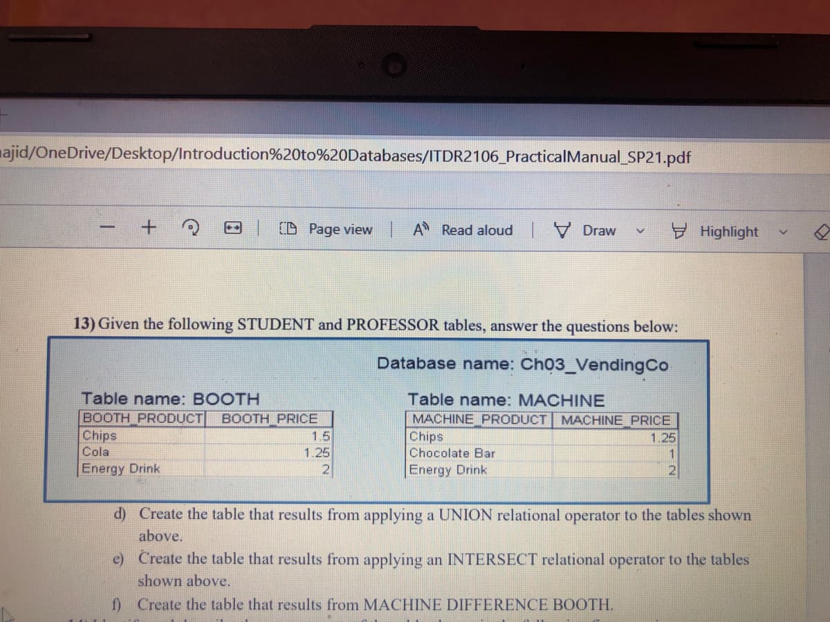 najid/OneDrive/Desktop/Introduction%20to%20Databases/ITDR2106_PracticalManual_SP21.pdf
(D Page view | A Read aloud Draw
Highlight
13) Given the following STUDENT and PROFESSOR tables, answer the questions below:
Database name: Ch03_VendingCo
Table name: BOOTH
BOOTH PRODUCT
Chips
Table name: MACHINE
MACHINE PRODUCT MACHINE PRICE
Chips
Chocolate Bar
BOOTH PRICE
1.5
1.25
Cola
1.25
1
Energy Drink
2
Energy Drink
d) Create the table that results from applying a UNION relational operator to the tables shown
above.
e) Create the table that results from applying an INTERSECT relational operator to the tables
shown above.
f) Create the table that results from MACHINE DIFFERENCE BOOTH.
