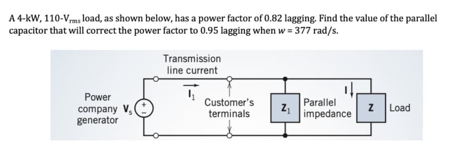 A 4-kW, 110-Vrms load, as shown below, has a power factor of 0.82 lagging. Find the value of the parallel
capacitor that will correct the power factor to 0.95 lagging when w = 377 rad/s.
Transmission
line current
Power
Customer's
terminals
Parallel
Z1
impedance
Load
company V
generator

