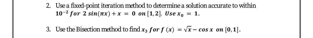 2. Use a fixed-point iteration method to determine a solution accurate to within
10-2 for 2 sin(nx) + x = 0 on [1,2]. Use xo = 1.
3. Use the Bisection method to find x3 for f (x) =
Vx - сos x оп [0,1].
