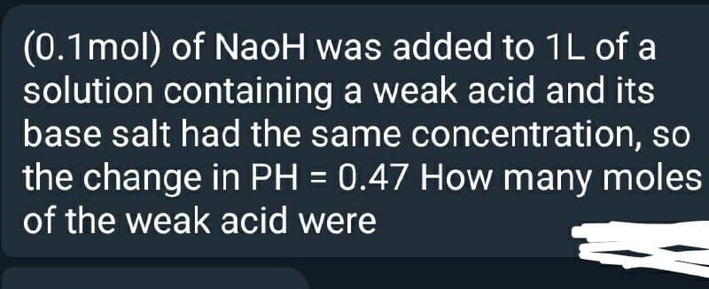 (0.1mol) of NaoH was added to 1L of a
solution containing a weak acid and its
base salt had the same concentration, so
the change in PH = 0.47 How many moles
of the weak acid were
