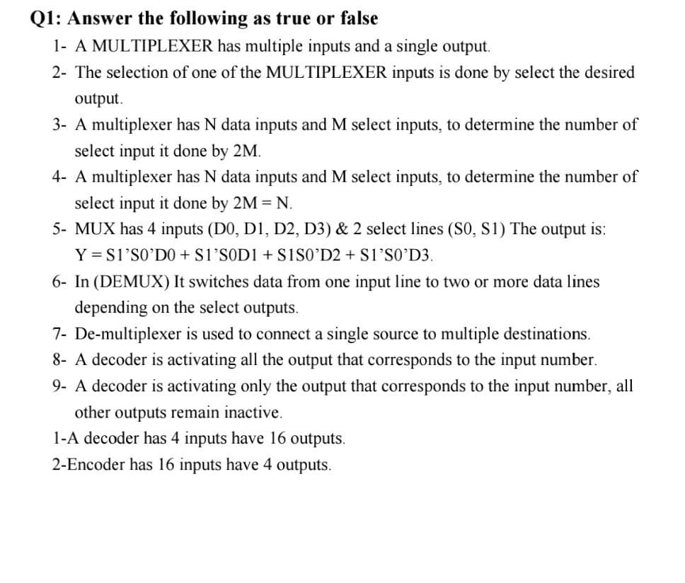 Q1: Answer the following as true or false
1- A MULTIPLEXER has multiple inputs and a single output.
2- The selection of one of the MULTIPLEXER inputs is done by select the desired
output.
3- A multiplexer has N data inputs and M select inputs, to determine the number of
select input it done by 2M.
4- A multiplexer has N data inputs and M select inputs, to determine the number of
select input it done by 2M = N.
5- MUX has 4 inputs (D0, D1, D2, D3) & 2 select lines (S0, S1) The output is:
Y = S1'SO'D0 + S1'SOD1 + sisO'D2 + S1'SO'D3.
6- In (DEMUX) It switches data from one input line to two or more data lines
depending on the select outputs.
7- De-multiplexer is used to connect a single source to multiple destinations.
8- A decoder is activating all the output that corresponds to the input number.
9- A decoder is activating only the output that corresponds to the input number, all
other outputs remain inactive.
1-A decoder has 4 inputs have 16 outputs.
2-Encoder has 16 inputs have 4 outputs.
