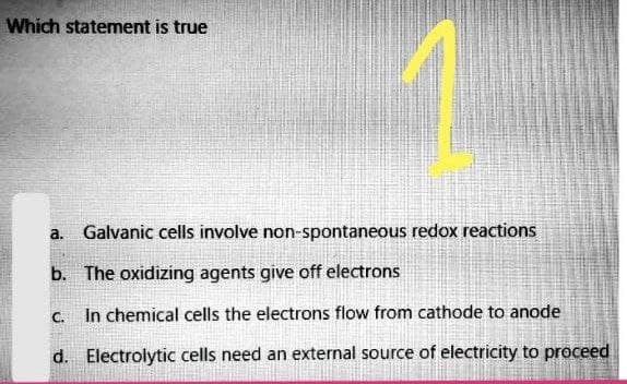 Which statement is true
a.
Galvanic cells involve non-spontaneous redox reactions
b. The oxidizing agents give off electrons
C.
In chemical cells the electrons flow from cathode to anode
d. Electrolytic cells need an external source of electricity to proceed
