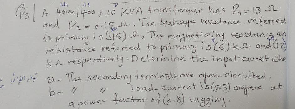 apower factorof 6.8) lagging.
A 4000/400, to KVA trans former has R= 13 SL
and 22 = 0.IS2. The teakage reactance referred
is 45) , The magnetizing veactancs an
resistance reterred to primary is(6)ksZ andC2)
Kr respectively.Determine the inputcuret whe
2- The secondary terminals are
b-4
open- eircuited.
load-current is(25) at
ampere
factor of (o.8) lagging.
apower
