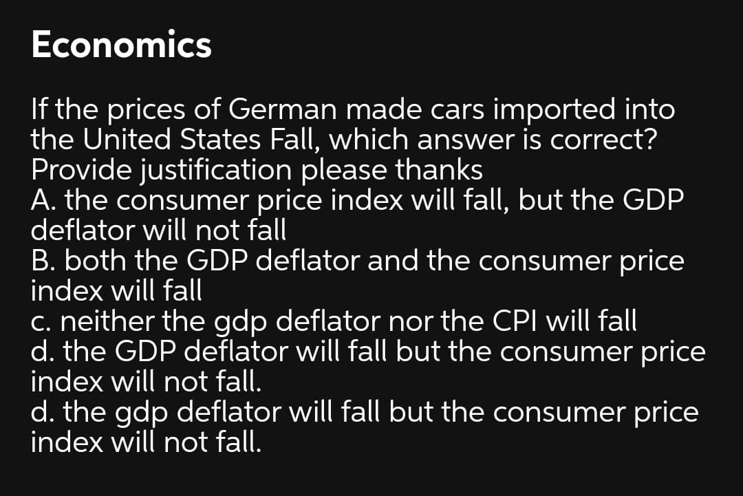 Economics
If the prices of German made cars imported into
the United States Fall, which answer is correct?
Provide justification please thanks
A. the consumer price index will fall, but the GDP
deflator will not fall
B. both the GDP deflator and the consumer price
index will fall
c. neither the gdp deflator nor the CPI will fall
d. the GDP deflator will fall but the consumer price
index will not fall.
d. the gdp deflator will fall but the consumer price
index will not fall.
