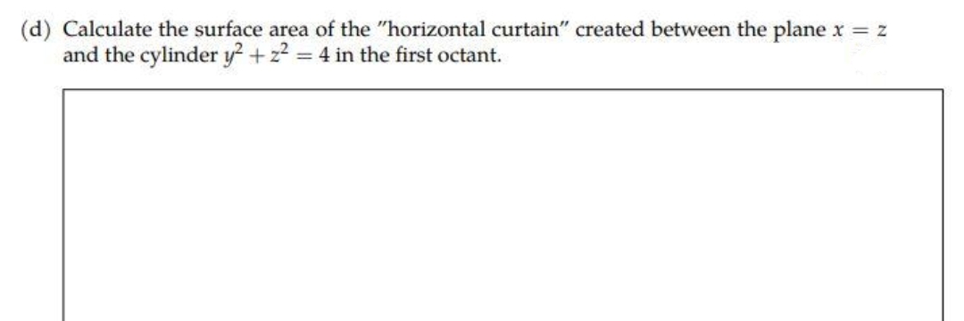 (d) Calculate the surface area of the "horizontal curtain" created between the plane x = z
and the cylinder y² +2²=4 in the first octant.