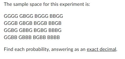 The sample space for this experiment is:
GGGG GBGG BGGG BBGG
GGGB GBGB BGGB BBGB
GGBG GBBG BGBG BBBG
GGBB GBBB BGBB BBBB
Find each probability, answering as an exact decimal.