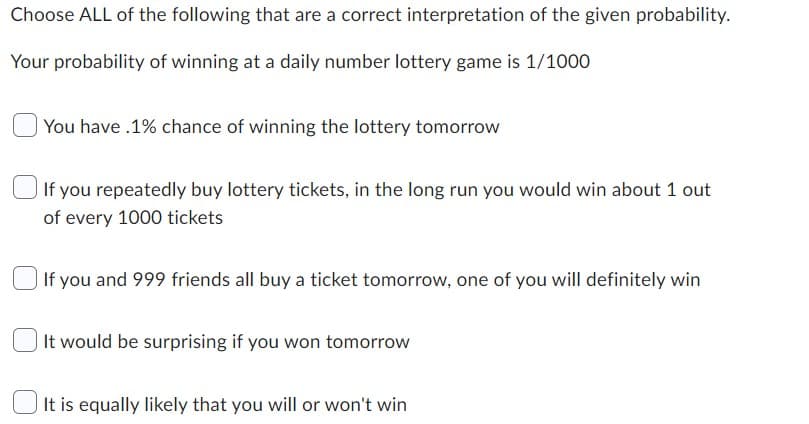 Choose ALL of the following that are a correct interpretation of the given probability.
Your probability of winning at a daily number lottery game is 1/1000
You have .1% chance of winning the lottery tomorrow
If you repeatedly buy lottery tickets, in the long run you would win about 1 out
of every 1000 tickets
If you and 999 friends all buy a ticket tomorrow, one of you will definitely win
It would be surprising if you won tomorrow
It is equally likely that you will or won't win