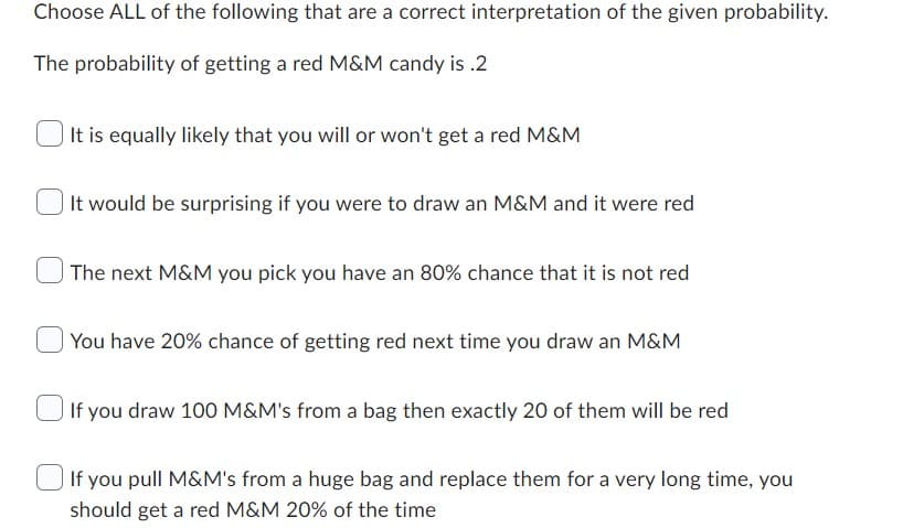 Choose ALL of the following that are a correct interpretation of the given probability.
The probability of getting a red M&M candy is .2
It is equally likely that you will or won't get a red M&M
It would be surprising if you were to draw an M&M and it were red
The next M&M you pick you have an 80% chance that it is not red
You have 20% chance of getting red next time you draw an M&M
If you draw 100 M&M's from a bag then exactly 20 of them will be red
If you pull M&M's from a huge bag and replace them for a very long time, you
should get a red M&M 20% of the time