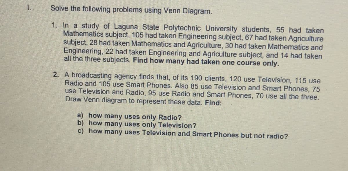 1.
Solve the following problems using Venn Diagram.
1. In a study of Laguna State Polytechnic University students, 55 had taken
Mathematics subject, 105 had taken Engineering subject, 67 had taken Agriculture
subject, 28 had taken Mathematics and Agriculture, 30 had taken Mathematics and
Engineering, 22 had taken Engineering and Agriculture subject, and 14 had taken
all the three subjects. Find how many had taken one course only.
2. A broadcasting agency finds that, of its 190 clients, 120 use Television, 115 use
Radio and 105 use Smart Phones. Also 85 use Television and Smart Phones, 75
use Television and Radio, 95 use Radio and Smart Phones, 70 use all the three.
Draw Venn diagram to represent these data. Find:
a) how many uses only Radio?
b) how many uses only Television?
c) how many uses Television and Smart Phones but not radio?
