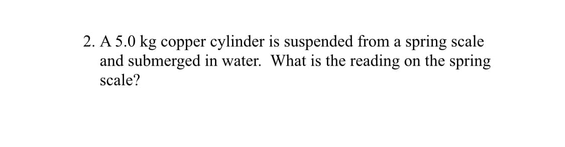 2. A 5.0 kg copper cylinder is suspended from a spring scale
and submerged in water. What is the reading on the spring
scale?
