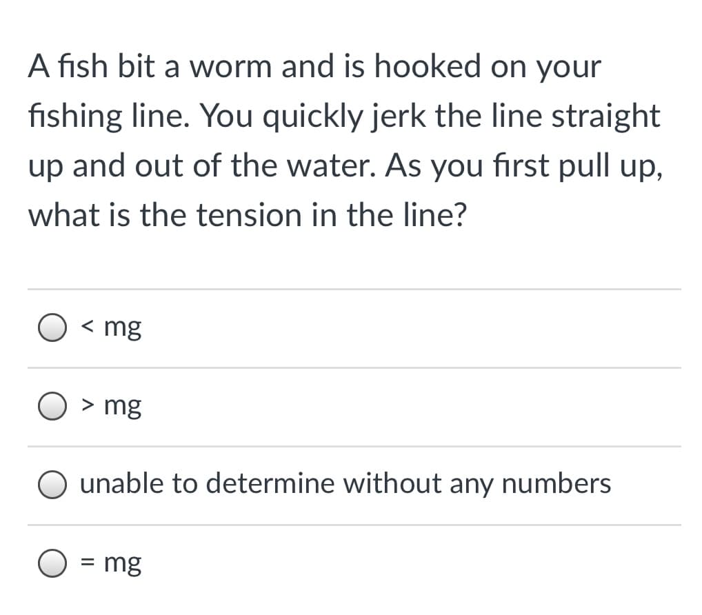 A fish bit a worm and is hooked on your
fishing line. You quickly jerk the line straight
up and out of the water. As you first pull up,
what is the tension in the line?
< mg
> mg
O unable to determine without any numbers
= mg
