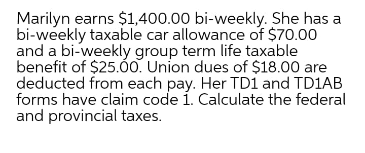 Marilyn earns $1,400.00 bi-weekly. She has a
bi-weekly taxable car allowance of $70.00
and a bi-weekly group term life taxable
benefit of $25.00. Union dues of $18.00 are
deducted from each pay. Her TD1 and TD1AB
forms have claim code i. Calculate the federal
and provincial taxes.
