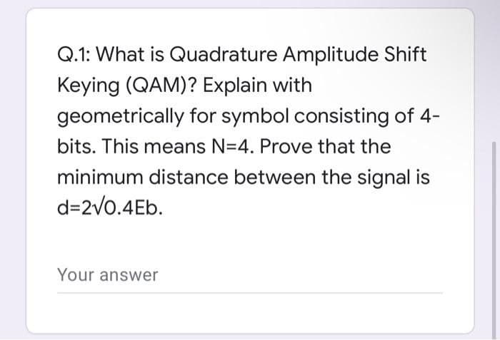 Q.1: What is Quadrature Amplitude Shift
Keying (QAM)? Explain with
geometrically for symbol consisting of 4-
bits. This means N=4. Prove that the
minimum distance between the signal is
d=2v0.4Eb.
Your answer
