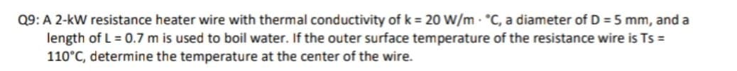 Q9: A 2-kW resistance heater wire with thermal conductivity of k = 20 W/m - °C, a diameter of D = 5 mm, and a
length of L = 0.7 m is used to boil water. If the outer surface temperature of the resistance wire is Ts =
110°C, determine the temperature at the center of the wire.
