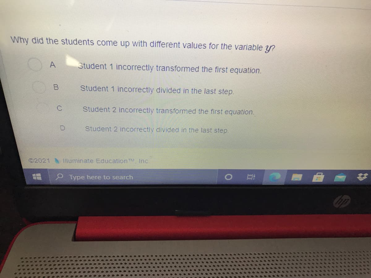 Why did the students come up with different values for the variable y?
A.
Student 1 incorrectly transformed the first equation.
Student 1 incorrectly divided in the last step.
Student 2 incorrectly transformed the first equation.
Student 2 incorrectly divided in the last step.
2021 lluminate EducationTM Inc.
Type here to search
