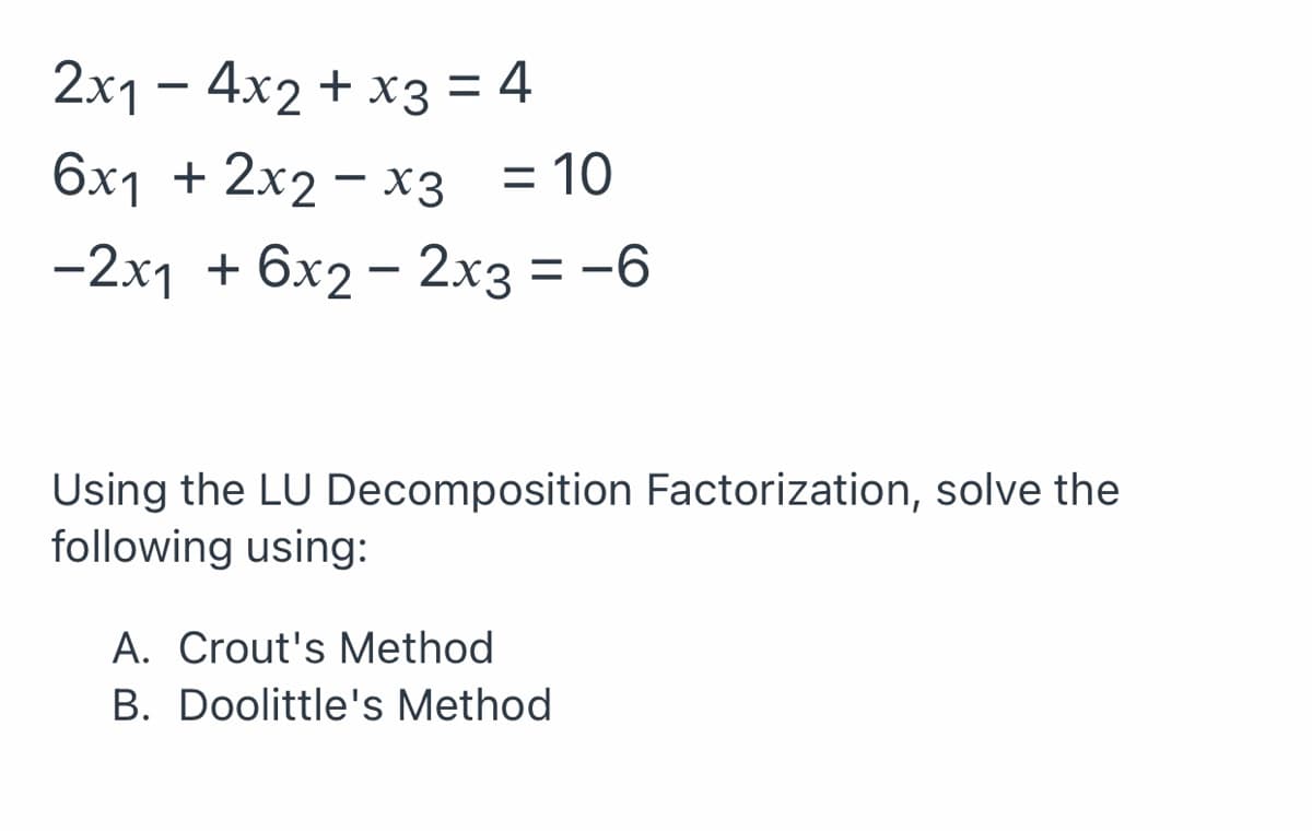 2x1 – 4x2 + x3 = 4
6x1 + 2x2 – x3 = 10
%3D
-2x1 + 6x2 - 2x3 = -6
Using the LU Decomposition Factorization, solve the
following using:
A. Crout's Method
B. Doolittle's Method
