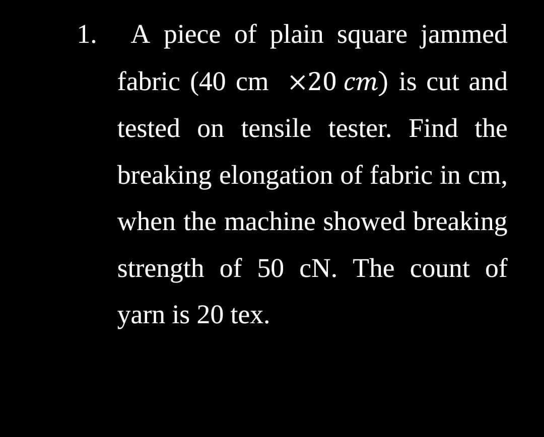 1.
A piece of plain square jammed
fabric (40 cm ×20 cm) is cut and
tested on tensile tester. Find the
breaking elongation of fabric in cm,
when the machine showed breaking
strength of 50 cN. The count of
yarn is 20 tex.
