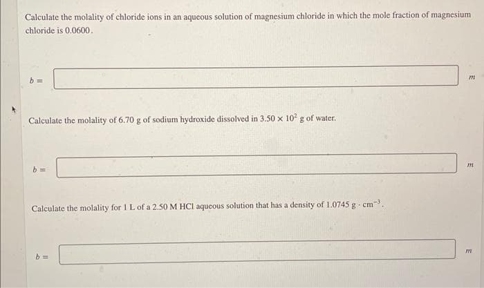 Calculate the molality of chloride ions in an aqueous solution of magnesium chloride in which the mole fraction of magnesium
chloride is 0.0600.
b=
Calculate the molality of 6.70 g of sodium hydroxide dissolved in 3.50 x 10² g of water.
b=
Calculate the molality for 1 L of a 2.50 M HCI aqueous solution that has a density of 1.0745 g. cm³.
b=
m
m
m