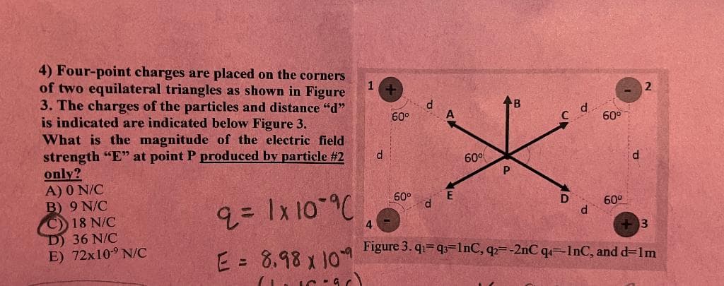 4) Four-point charges are placed on the corners
of two equilateral triangles as shown in Figure
3. The charges of the particles and distance "d"
is indicated are indicated below Figure 3.
What is the magnitude of the electric field
strength "E" at point P produced by particle #2
only?
A) 0 N/C
B) 9 N/C
C)) 18 N/C
D) 36 N/C
E) 72x10-9 N/C
2 = 1x10 % (
E = 8.98 x 109
W
1
d
4
4
60⁰
60⁰
d
E
60⁰
B
C
d
60⁰
60⁰
d
2
+3
Figure 3. q₁=q3=lnC, q2--2nC q4=lnC, and d=1m