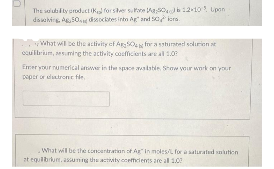 The solubility product (Ksp) for silver sulfate (Ag2SO4 (s)) is 1.2x10-5. Upon
dissolving, Ag2SO4 (s) dissociates into Ag* and SO4²* ions.
What will be the activity of Ag2SO4 (s) for a saturated solution at
equilibrium, assuming the activity coefficients are all 1.0?
Enter your numerical answer in the space available. Show your work on your
paper or electronic file.
What will be the concentration of Ag* in moles/L for a saturated solution
at equilibrium, assuming the activity coefficients are all 1.0?
