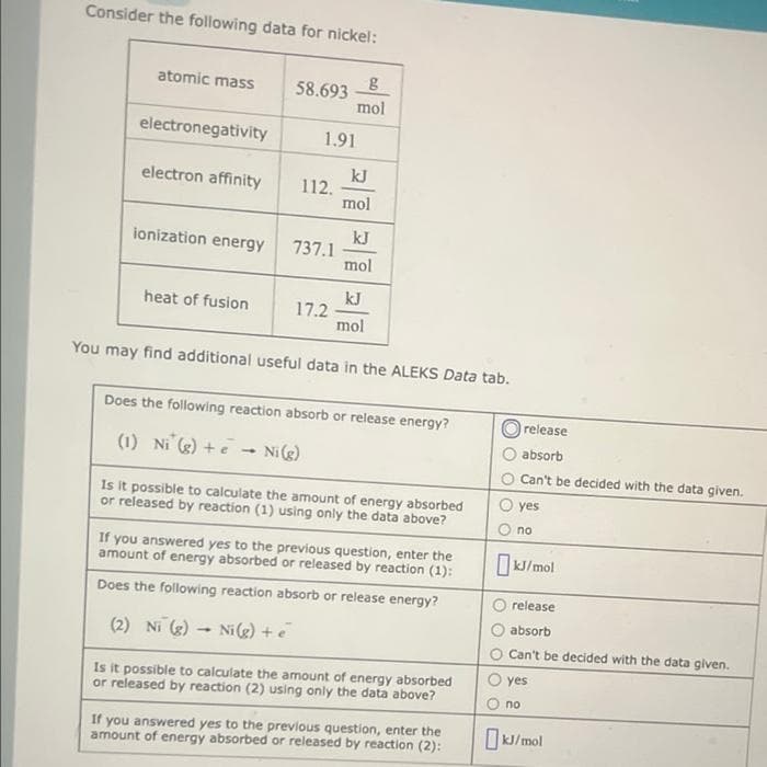 Consider the following data for nickel:
atomic mass
electronegativity
electron affinity
ionization energy
heat of fusion
58.693
1.91
1
(2) Ni (g)
112.
-
737.1
17.2
g
mol
kJ
mol
You may find additional useful data in the ALEKS Data tab.
kJ
mol
Does the following reaction absorb or release energy?
(1) Ni (g) + Ni (g)
kJ
mol
Is it possible to calculate the amount of energy absorbed
or released by reaction (1) using only the data above?
If you answered yes to the previous question, enter the
amount of energy absorbed or released by reaction (1):
Does the following reaction absorb or release energy?
Ni(g) + e
Is it possible to calculate the amount of energy absorbed
or released by reaction (2) using only the data above?
If you answered yes to the previous question, enter the
amount of energy absorbed or released by reaction (2):
release
absorb
Can't be decided with the data given.
yes
no
kJ/mol
release
absorb
Can't be decided with the data given.
yes
no
kJ/mol