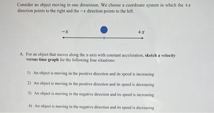 Consider an object moving in one dimension. We choose a coordinate system in which the +x
direction points to the right and the -x direction points to the left.
-X
+x
A. For an object that moves along the x-axis with constant acceleration, sketch a velocity
versus time graph for the following four situations:
1) An object is moving in the positive direction and its speed is increasing
2) An object is moving in the positive direction and its speed is decreasing
3) An object is moving in the negative direction and its speed is increasing
4) An object is moving in the negative direction and its speed is decreasing
