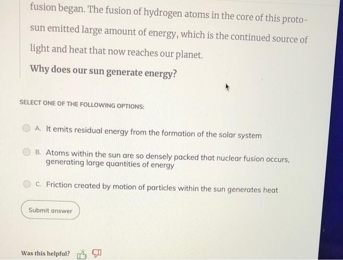 fusion began. The fusion of hydrogen atoms in the core of this proto-
sun emitted large amount of energy, which is the continued source of
light and heat that now reaches our planet.
Why does our sun generate energy?
SELECT ONE OF THE FOLLOWING OPTIONS:
A. It emits residual energy from the formation of the solar system
B. Atoms within the sun are so densely packed that nuclear fusion occurs,
generating large quantities of energy
C. Friction created by motion of particles within the sun generates heat
Submit answer
Was this helpful?
4