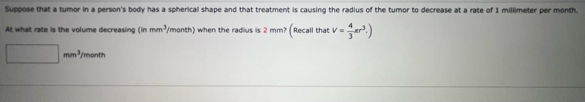 Suppose that a tumor in a person's body has a spherical shape and that treatment is causing the radius of the tumor to decrease at a rate of 1 millimeter per month.
4
At what rate is the volume decreasing (in mm³/month) when the radius is 2 mm? (Recall that V = .
3
mm/month
