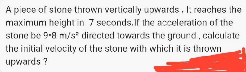 A piece of stone thrown vertically upwards . It reaches the
maximum height in 7 seconds.If the acceleration of the
stone be 9.8 m/s? directed towards the ground , calculate
the initial velocity of the stone with which it is thrown
upwards ?
