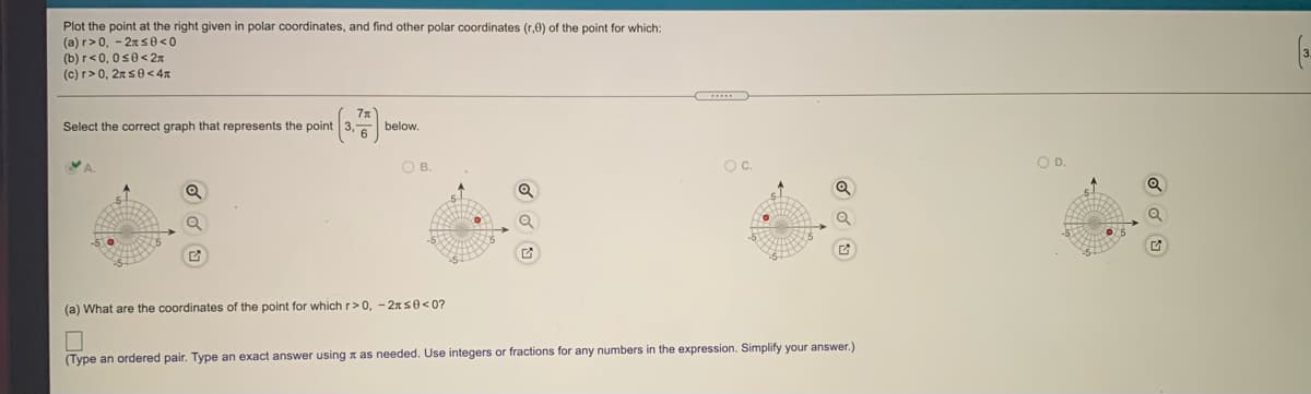 Plot the point at the right given in polar coordinates, and find other polar coordinates (r,0) of the point for which:
(a) r>0, - 2ns0<0
(b) r<0, 0s0< 2x
(c) r> 0, 2xs0< 4x
Select the correct graph that represents the point 3, below.
VA.
OB.
Oc.
OD.
(a) What are the coordinates of the point for which r>0, - 2xs0<0?
(Type an ordered pair. Type an exact answer using x as needed. Use integers or fractions for any numbers in the expression. Simplify your answer.)
