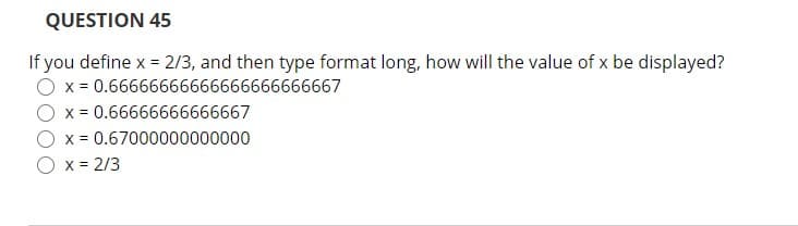 QUESTION 45
If you define x = 2/3, and then type format long, how will the value of x be displayed?
x = 0.66666666666666666666667
x = 0.66666666666667
x = 0.67000000000000
x = 2/3
