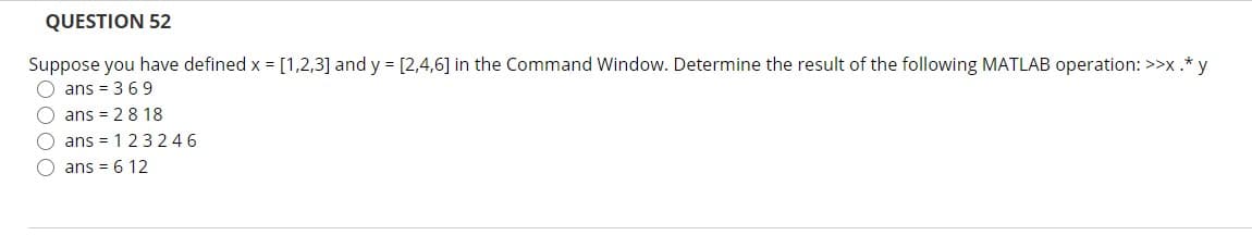 QUESTION 52
Suppose you have defined x = [1,2,3] and y = [2,4,6] in the Command Window. Determine the result of the following MATLAB operation: >>x.*y
O ans = 3 69
O ans = 28 18
ans = 123246
ans = 6 12
