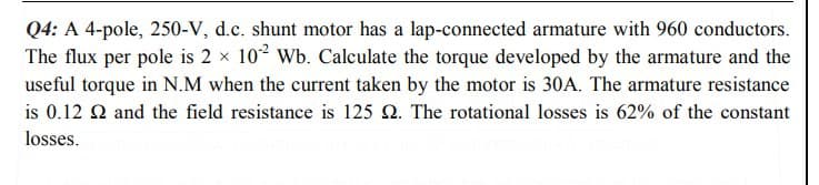 Q4: A 4-pole, 250-V, d.c. shunt motor has a lap-connected armature with 960 conductors.
The flux per pole is 2 x 102 Wb. Calculate the torque developed by the armature and the
useful torque in N.M when the current taken by the motor is 30A. The armature resistance
is 0.12 2 and the field resistance is 125 2. The rotational losses is 62% of the constant
losses.
