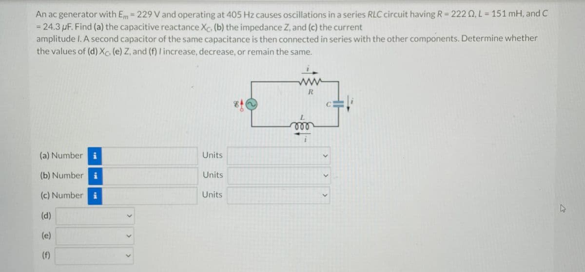 An ac generator with Em = 229 V and operating at 405 Hz causes oscillations in a series RLC circuit having R = 222 0, L = 151 mH, and C
= 24.3 µF. Find (a) the capacitive reactance Xc, (b) the impedance Z, and (c) the current
amplitude I. A second capacitor of the same capacitance is then connected in series with the other components. Determine whether
the values of (d) Xc, (e) Z, and (f) I increase, decrease, or remain the same.
(a) Number i
(b) Number i
(c) Numberi
(d)
(e)
(f)
<
<
Units
Units
Units
R
L
000
>
>