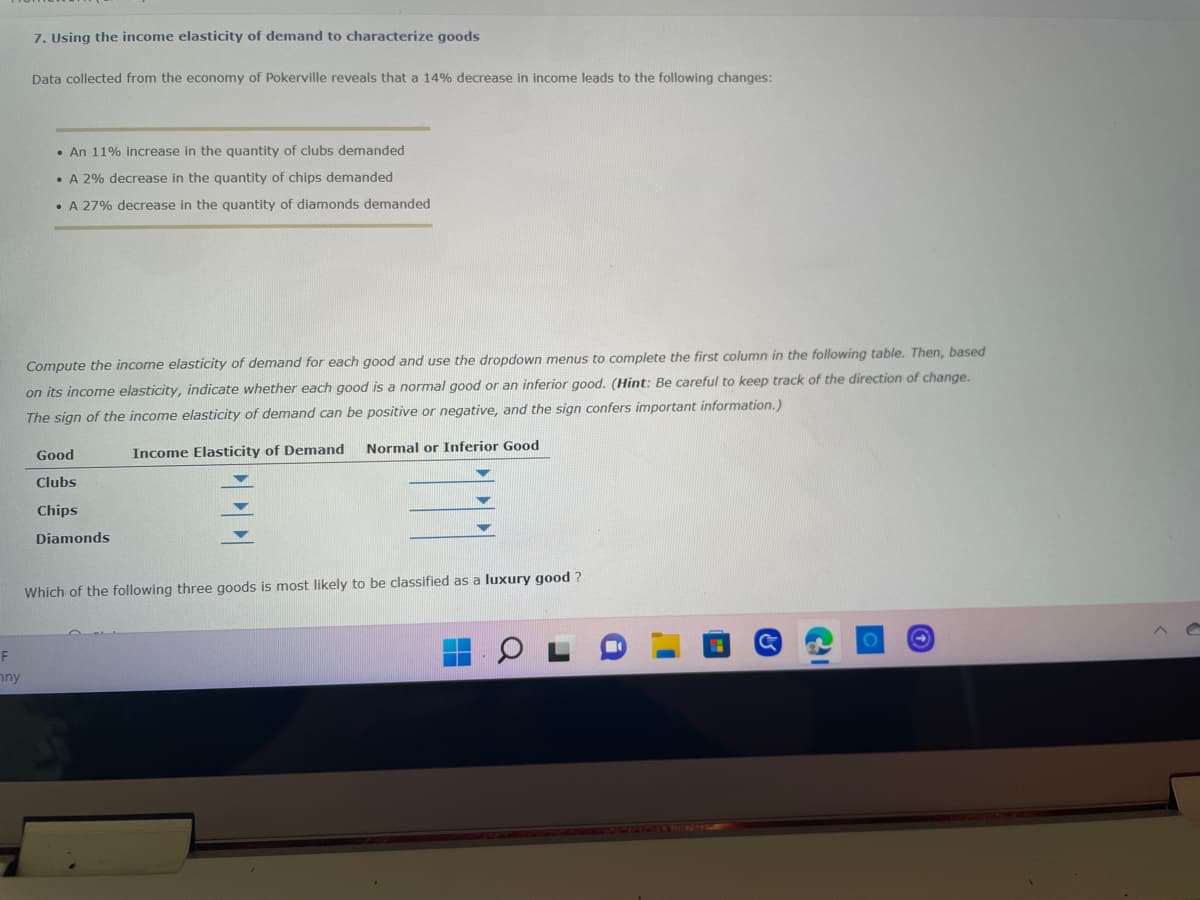 7. Using the income elasticity of demand to characterize goods
Data collected from the economy of Pokerville reveals that a 14% decrease in income leads to the following changes:
• An 11% increase in the quantity of clubs demanded
• A 2% decrease in the quantity of chips demanded
• A 27% decrease in the quantity of diamonds demanded
Compute the income elasticity of demand for each good and use the dropdown menus to complete the first column in the following table. Then, based
on its income elasticity, indicate whether each good is a normal good or an inferior good. (Hint: Be careful to keep track of the direction of change.
The sign of the income elasticity of demand can be positive or negative, and the sign confers important information.)
Good
Income Elasticity of Demand
Normal or Inferior Good
Clubs
Chips
Diamonds
Which of the following three goods is most likely to be classified as a luxury good?
F
ny
PP
CI