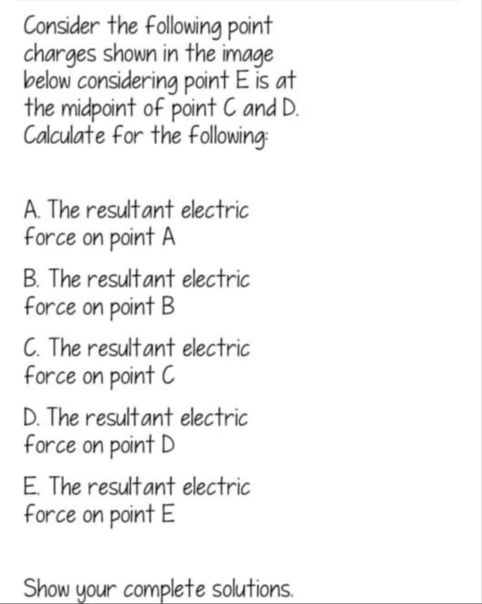 Consider the following point
charges shown in the image
below considering point E is at
the midpoint of point C and D.
Calculate for the following:
A. The resultant electric
force on point A
B. The resultant electric
force on point B
C. The resultant electric
force on point C
D. The resultant electric
force on point D
E. The resultant electric
force on point E
Show your complete solutions.
