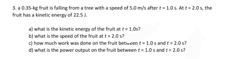 3. a 0.35-kg fruit is falling from a tree with a speed of 5.0 m/s after t = 1.0 s. At t = 2.0 s, the
fruit has a kinetic energy of 22.5 J.
a) what is the kinetic energy of the fruit at t = 1.0s?
b) what is the speed of the fruit at t = 2.0 s?
c) how much work was done on the fruit between t = 1.0s and t = 2.0 s?
d) what is the power output on the fruit between t = 1.0 s and t = 2.0 s?
