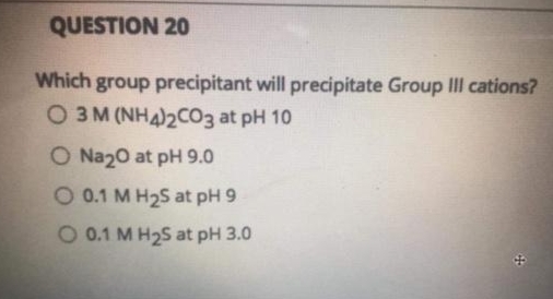 QUESTION 20
Which group precipitant will precipitate Group III cations?
O3M (NH4)2CO3 at pH 10
O Na20 at pH 9.0
O 0.1 M H2S at pH 9
O 0.1 M H2S at pH 3.0
