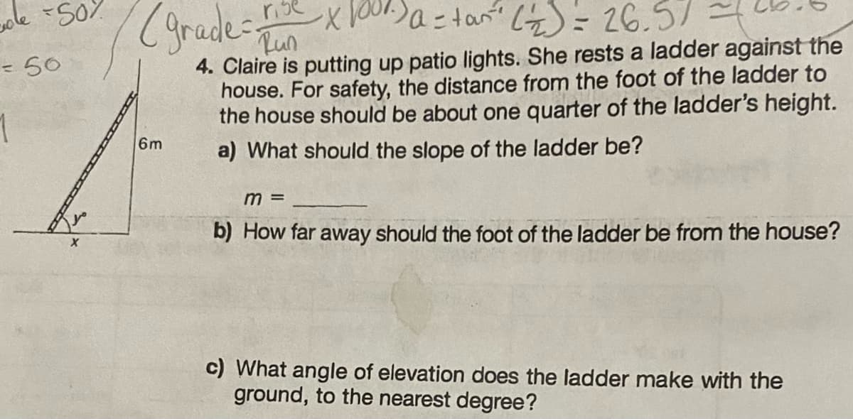 sole +50%
= 50
1
(grade = Tun
-x1000) a = tan ²² (22) = 26.57
4. Claire is putting up patio lights. She rests a ladder against the
house. For safety, the distance from the foot of the ladder to
the house should be about one quarter of the ladder's height.
a) What should the slope of the ladder be?
6m
m =
b) How far away should the foot of the ladder be from the house?
c) What angle of elevation does the ladder make with the
ground, to the nearest degree?