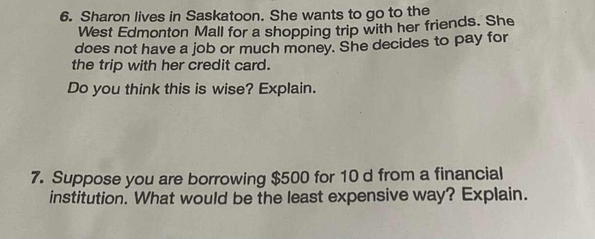 6. Sharon lives in Saskatoon. She wants to go to the
West Edmonton Mall for a shopping trip with her friends. She
does not have a job or much money. She decides to pay for
the trip with her credit card.
Do you think this is wise? Explain.
7. Suppose you are borrowing $500 for 10 d from a financial
institution. What would be the least expensive way? Explain.