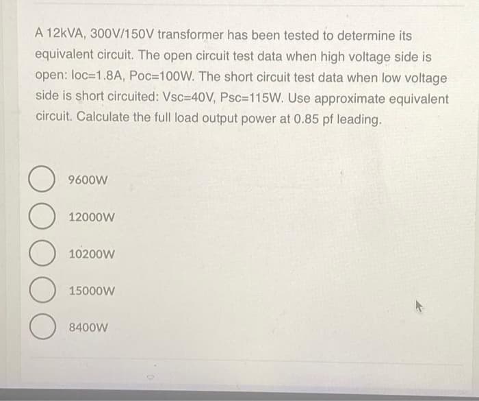A 12kVA, 300V/150V transformer has been tested to determine its
equivalent circuit. The open circuit test data when high voltage side is
open: loc=1.8A, Poc=100W. The short circuit test data when low voltage
side is short circuited: Vsc=40V, Psc=115W. Use approximate equivalent
circuit. Calculate the full load output power at 0.85 pf leading.
O
9600W
O
12000W
O 10200w
15000W
8400W